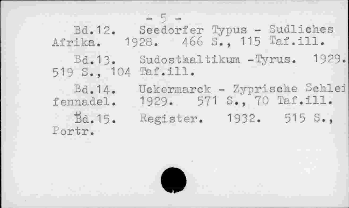 ﻿Bd.12.	Seedorfer Typus - Südliches
Afrika. 1928.	466 S., 115 Taf.ill.
Bd.13. Sudosthaltikum -Tyrus. 1929. 519 S., 104 Taf.ill.
Bd.l4. Uckermarck - Zyprische Schied fennadel. 1929.	571 S., 70 Taf.ill.
"ëd.15. Register. 1932.	515 S.,
Bortr.